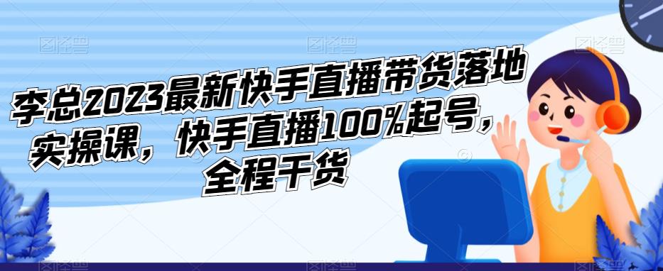 【6414期】李总2023最新快手直播带货落地实操课，快手直播100%起号，全程干货