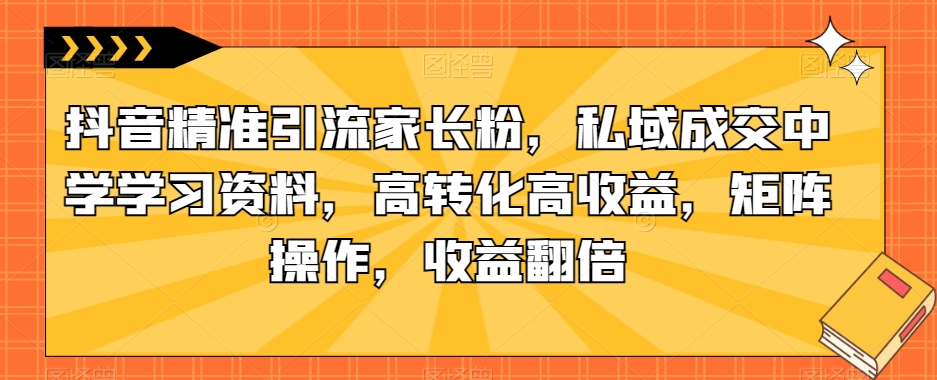 【8436】抖音精准引流家长粉，私域成交中学学习资料，高转化高收益，矩阵操作，收益翻倍【揭秘】