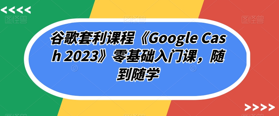 【8535】谷歌套利课程《Google Cash 2023》零基础入门课，随到随学