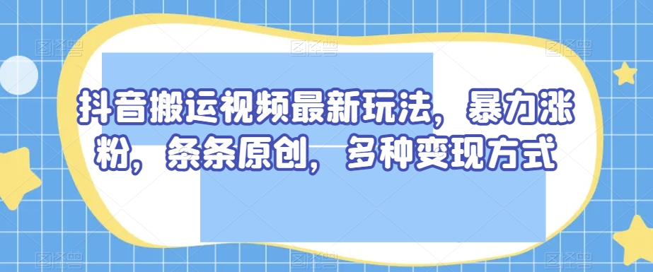 【9843】抖音搬运视频最新玩法，暴力涨粉，条条原创，多种变现方式【揭秘】