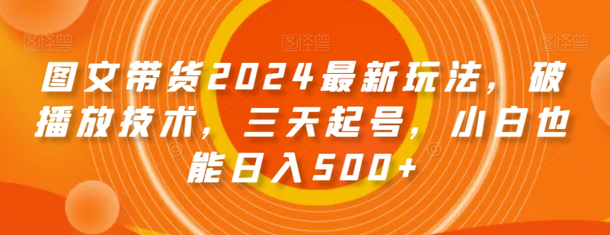【10356】图文带货2024最新玩法，破播放技术，三天起号，小白也能日入500+【揭秘】