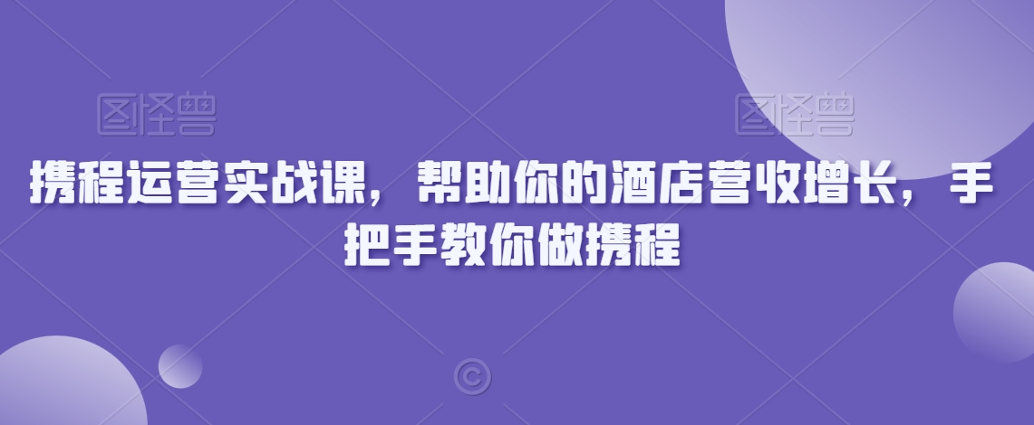 【10981】携程运营实战课，帮助你的酒店营收增长，手把手教你做携程