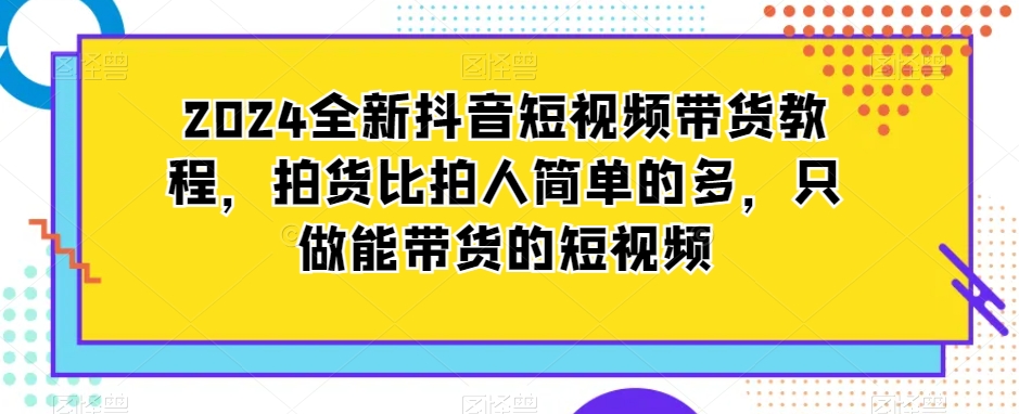 【11040】2024全新抖音短视频带货教程，拍货比拍人简单的多，只做能带货的短视频