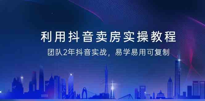 【11131】利用抖音-卖房实操教程，团队2年抖音实战，易学易用可复制