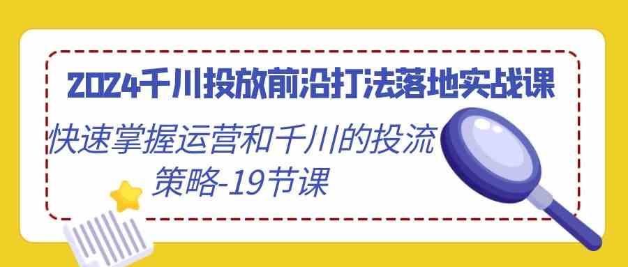 【11214】2024千川投放前沿打法落地实战课，快速掌握运营和千川的投流策略-19节课