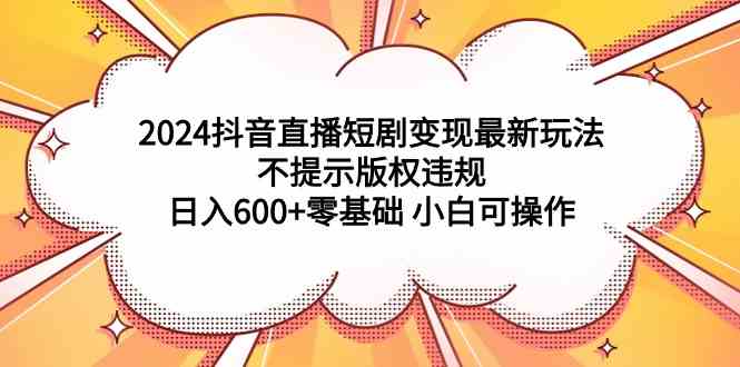 【11452】2024抖音直播短剧变现最新玩法，不提示版权违规 日入600+零基础 小白可操作