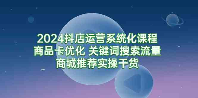 【11598】2024抖店运营系统化课程：商品卡优化 关键词搜索流量商城推荐实操干货