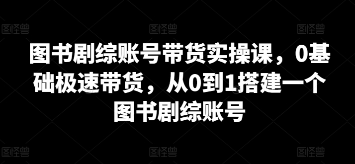 【11832】图书剧综账号带货实操课，0基础极速带货，从0到1搭建一个图书剧综账号