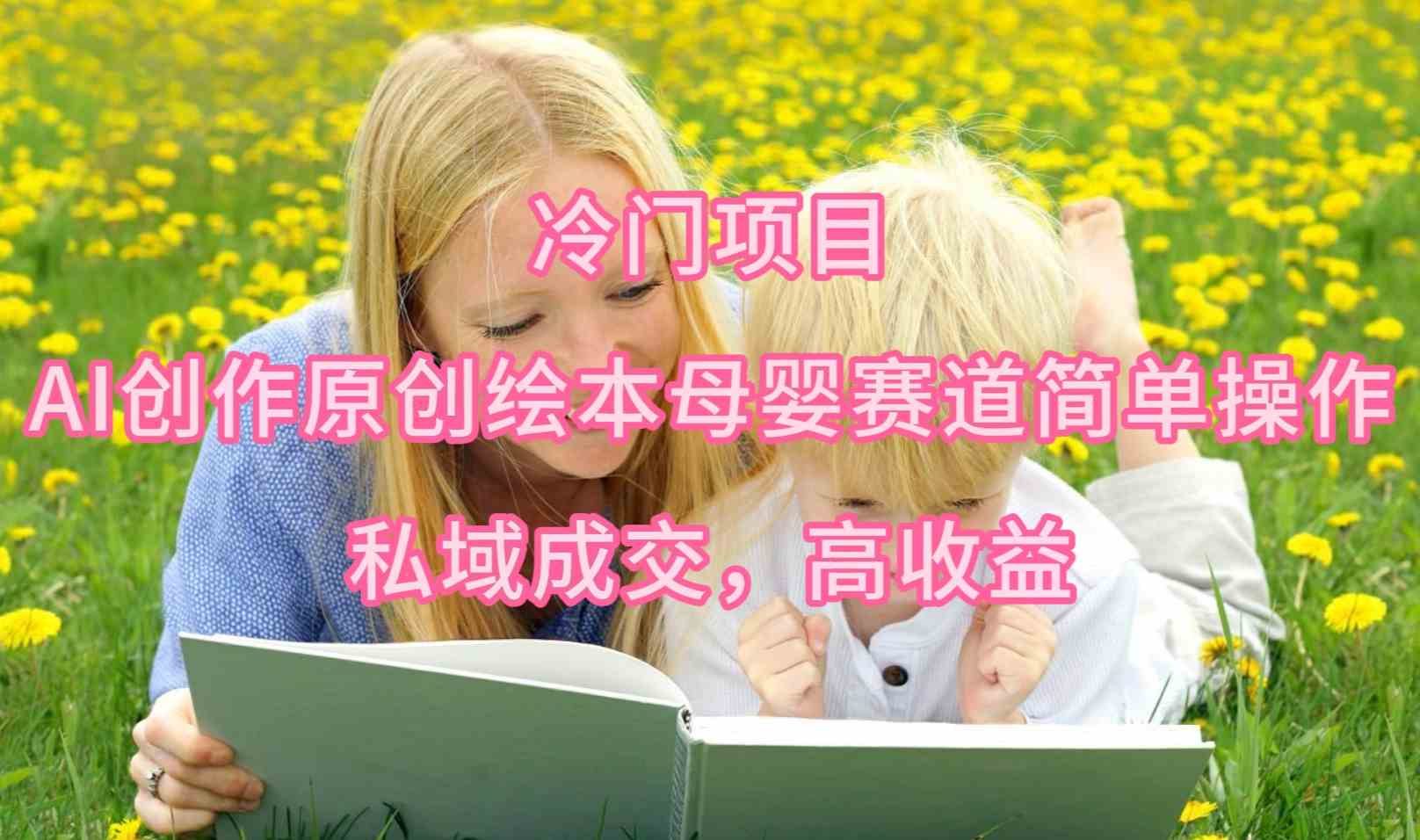 【11888】冷门项目，AI创作原创绘本母婴赛道简单操作，私域成交，高收益