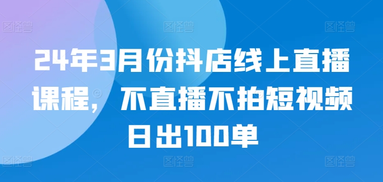 【11985】24年3月份抖店线上直播课程，不直播不拍短视频日出100单