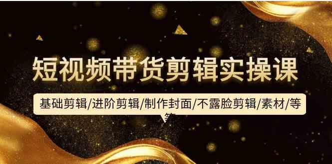 【12018】短视频带货剪辑实操课：基础剪辑/进阶剪辑/制作封面/不露脸剪辑/素材/等等