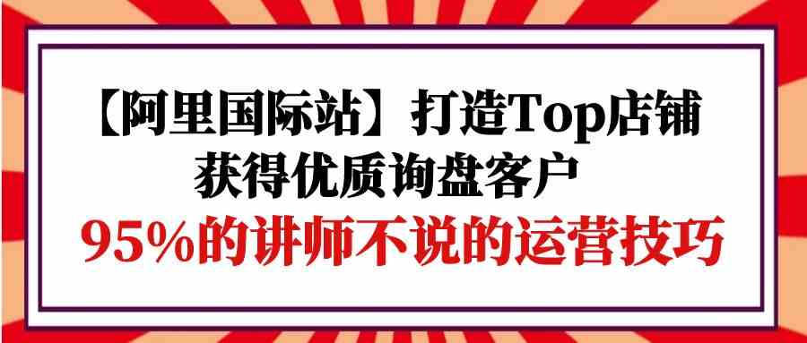 【12098】【阿里国际站】打造Top店铺-获得优质询盘客户，95%的讲师不说的运营技巧