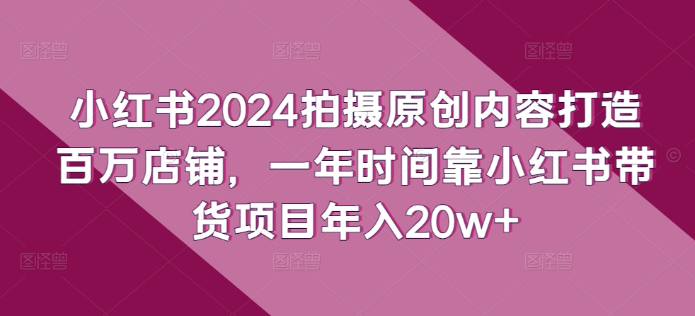 【12276】小红书2024拍摄原创内容打造百万店铺，一年时间靠小红书带货项目年入20w+