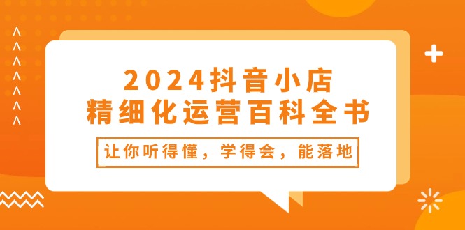 【12940】2024抖音小店-精细化运营百科全书：让你听得懂，学得会，能落地（34节课）