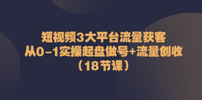 【12945】短视频3大平台·流量 获客：从0-1实操起盘做号+流量 创收（18节课）