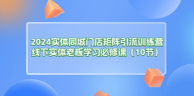 【13283】2024实体同城门店矩阵引流训练营，线下实体老板学习必修课（10节）
