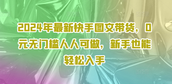 【13927】2024年最新快手图文带货，0元无门槛人人可做，新手也能轻松入手