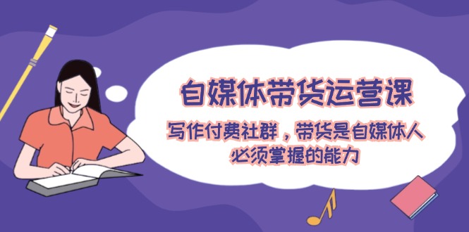 【14018】自媒体带货运营课：写作付费社群，带货是自媒体人必须掌握的能力