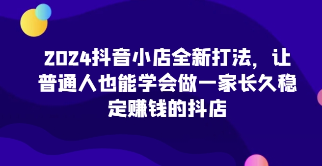 【15347】2024抖音小店全新打法，让普通人也能学会做一家长久稳定赚钱的抖店（更新）