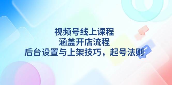 【16121】视频号线上课程详解，涵盖开店流程，后台设置与上架技巧，起号法则