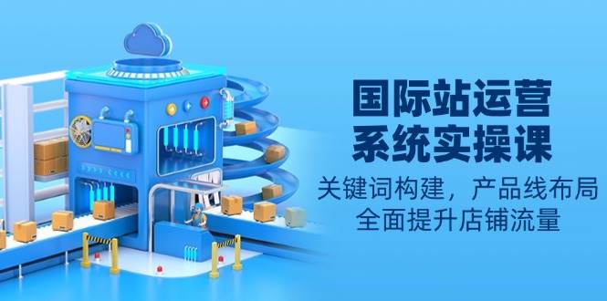 【16295】国际站运营系统实操课：关键词构建，产品线布局，全面提升店铺流量