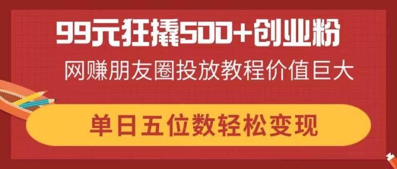 【17247】99元狂撬500+创业粉，网赚朋友圈投放教程价值巨大，单日五位数轻松变现