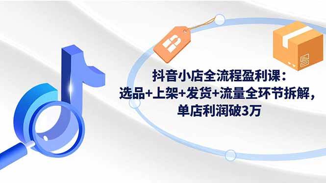 【20450】抖音小店全流程盈利课：选品+上架+发货+流量全环节拆解，单店利润破3万